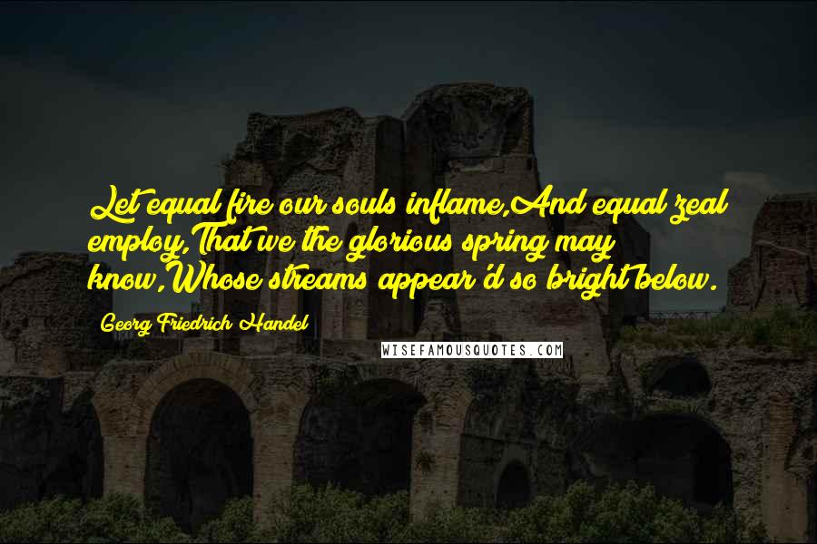 Georg Friedrich Handel Quotes: Let equal fire our souls inflame,And equal zeal employ,That we the glorious spring may know,Whose streams appear'd so bright below.