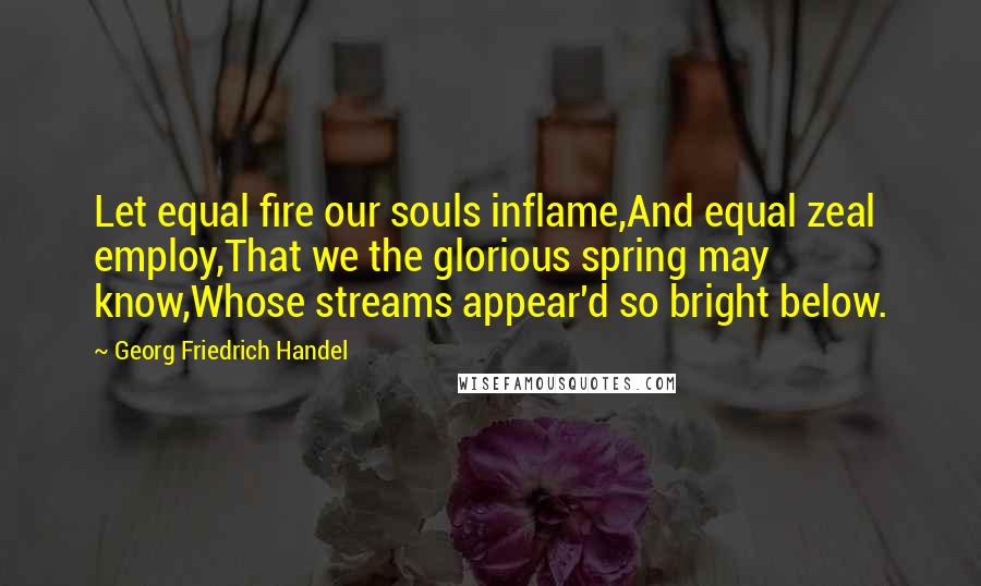 Georg Friedrich Handel Quotes: Let equal fire our souls inflame,And equal zeal employ,That we the glorious spring may know,Whose streams appear'd so bright below.