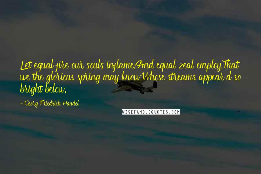 Georg Friedrich Handel Quotes: Let equal fire our souls inflame,And equal zeal employ,That we the glorious spring may know,Whose streams appear'd so bright below.