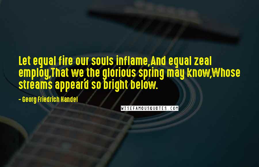 Georg Friedrich Handel Quotes: Let equal fire our souls inflame,And equal zeal employ,That we the glorious spring may know,Whose streams appear'd so bright below.