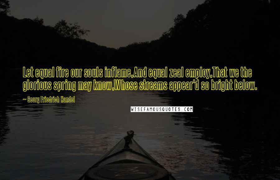 Georg Friedrich Handel Quotes: Let equal fire our souls inflame,And equal zeal employ,That we the glorious spring may know,Whose streams appear'd so bright below.