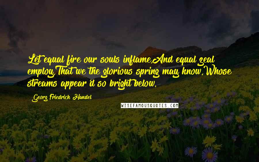 Georg Friedrich Handel Quotes: Let equal fire our souls inflame,And equal zeal employ,That we the glorious spring may know,Whose streams appear'd so bright below.