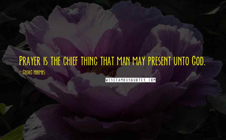 Georg Hermes Quotes: Prayer is the chief thing that man may present unto God.