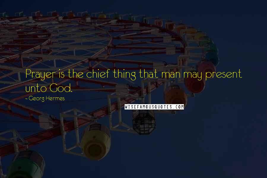 Georg Hermes Quotes: Prayer is the chief thing that man may present unto God.