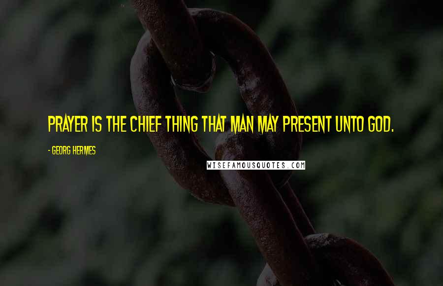 Georg Hermes Quotes: Prayer is the chief thing that man may present unto God.