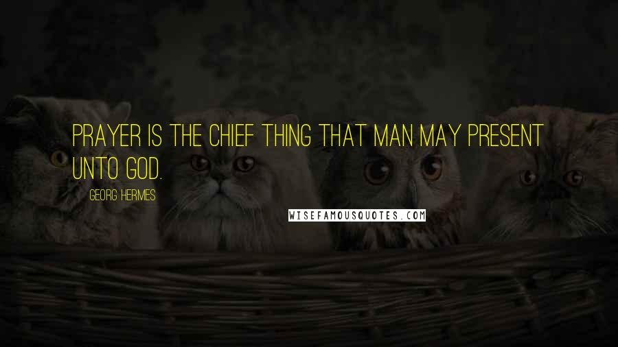 Georg Hermes Quotes: Prayer is the chief thing that man may present unto God.