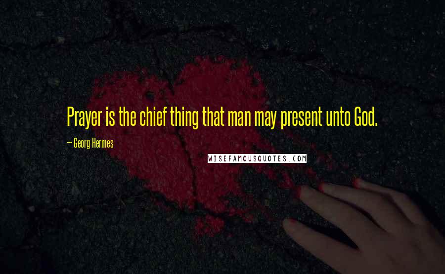 Georg Hermes Quotes: Prayer is the chief thing that man may present unto God.