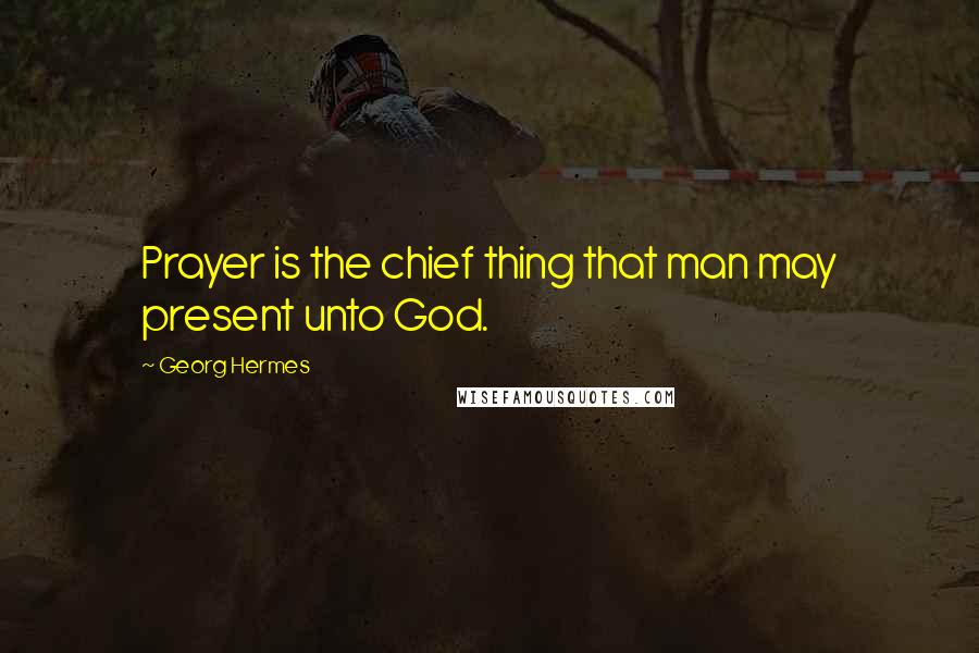 Georg Hermes Quotes: Prayer is the chief thing that man may present unto God.