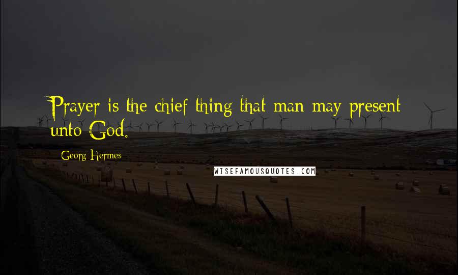 Georg Hermes Quotes: Prayer is the chief thing that man may present unto God.