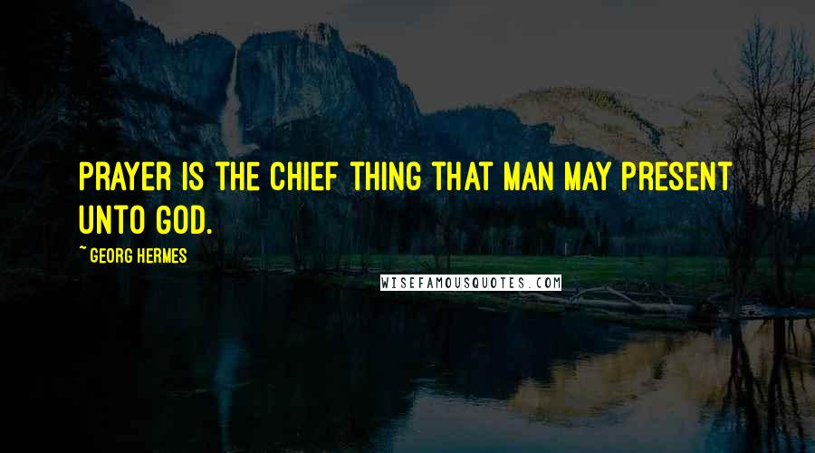 Georg Hermes Quotes: Prayer is the chief thing that man may present unto God.