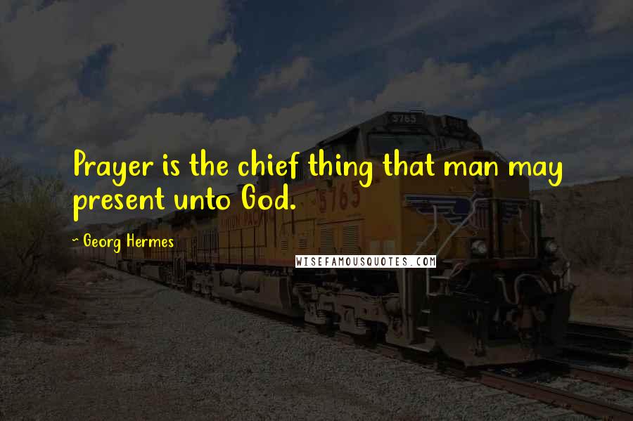 Georg Hermes Quotes: Prayer is the chief thing that man may present unto God.