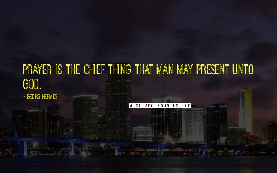 Georg Hermes Quotes: Prayer is the chief thing that man may present unto God.