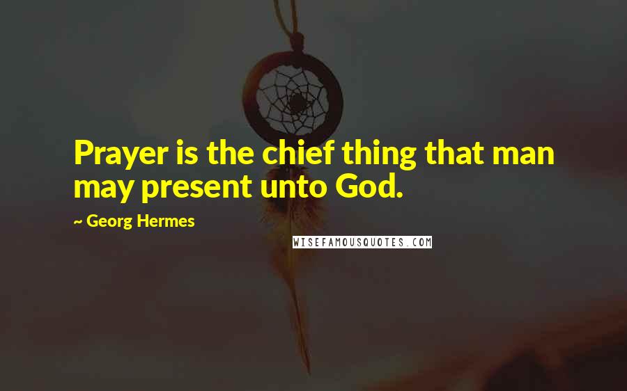 Georg Hermes Quotes: Prayer is the chief thing that man may present unto God.