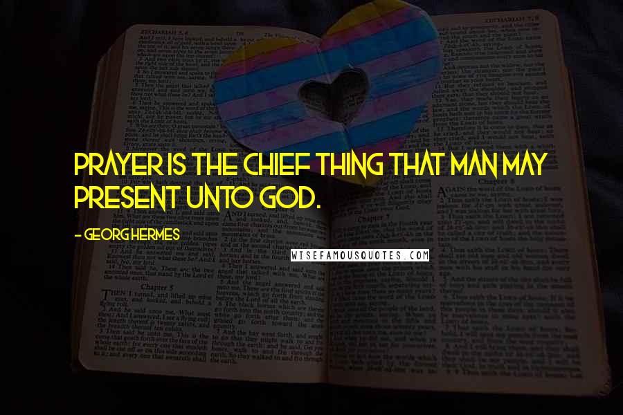 Georg Hermes Quotes: Prayer is the chief thing that man may present unto God.