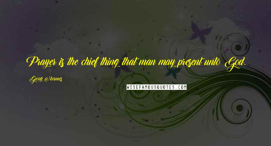 Georg Hermes Quotes: Prayer is the chief thing that man may present unto God.