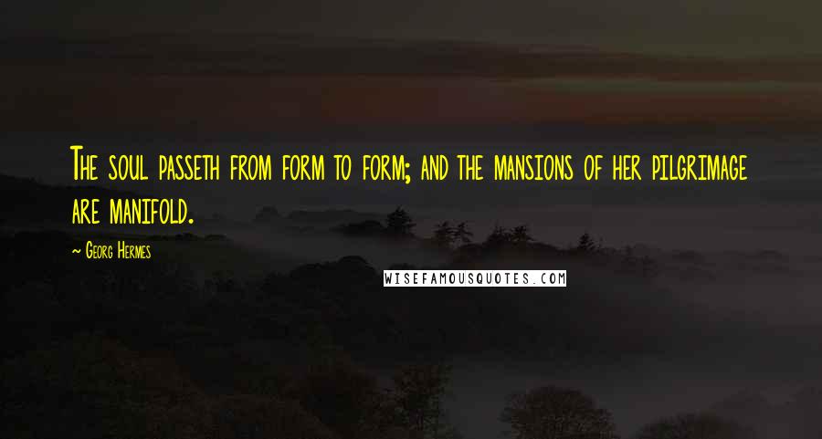 Georg Hermes Quotes: The soul passeth from form to form; and the mansions of her pilgrimage are manifold.