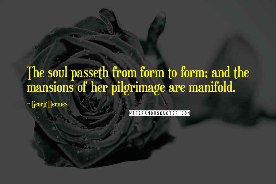 Georg Hermes Quotes: The soul passeth from form to form; and the mansions of her pilgrimage are manifold.