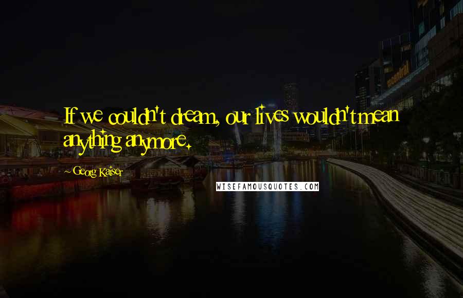 Georg Kaiser Quotes: If we couldn't dream, our lives wouldn't mean anything anymore.