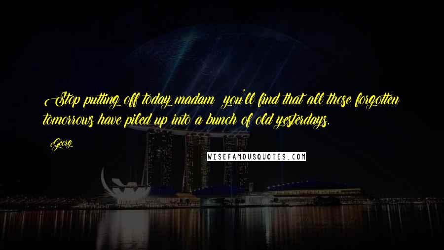 Georg Quotes: Stop putting off today madam; you'll find that all those forgotten tomorrows have piled up into a bunch of old yesterdays.