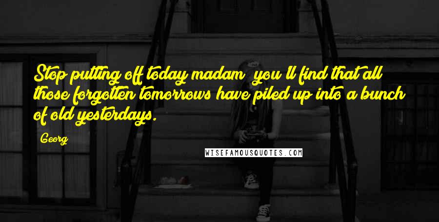 Georg Quotes: Stop putting off today madam; you'll find that all those forgotten tomorrows have piled up into a bunch of old yesterdays.