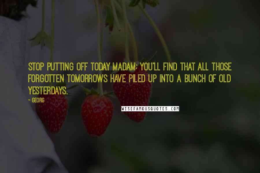 Georg Quotes: Stop putting off today madam; you'll find that all those forgotten tomorrows have piled up into a bunch of old yesterdays.