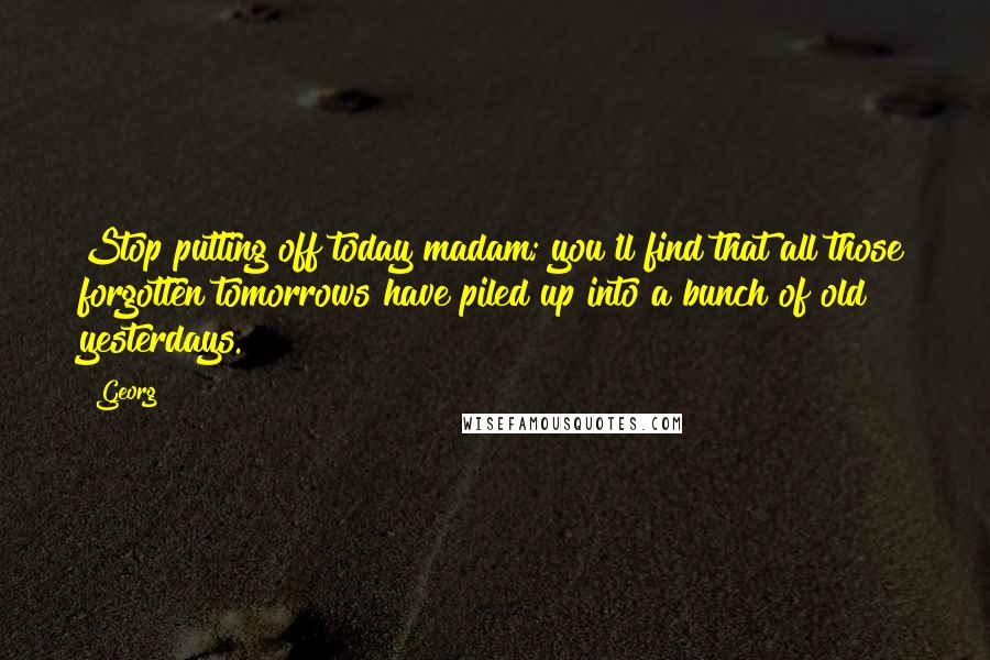 Georg Quotes: Stop putting off today madam; you'll find that all those forgotten tomorrows have piled up into a bunch of old yesterdays.