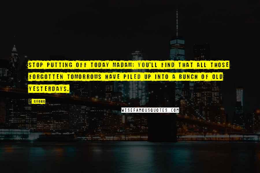 Georg Quotes: Stop putting off today madam; you'll find that all those forgotten tomorrows have piled up into a bunch of old yesterdays.