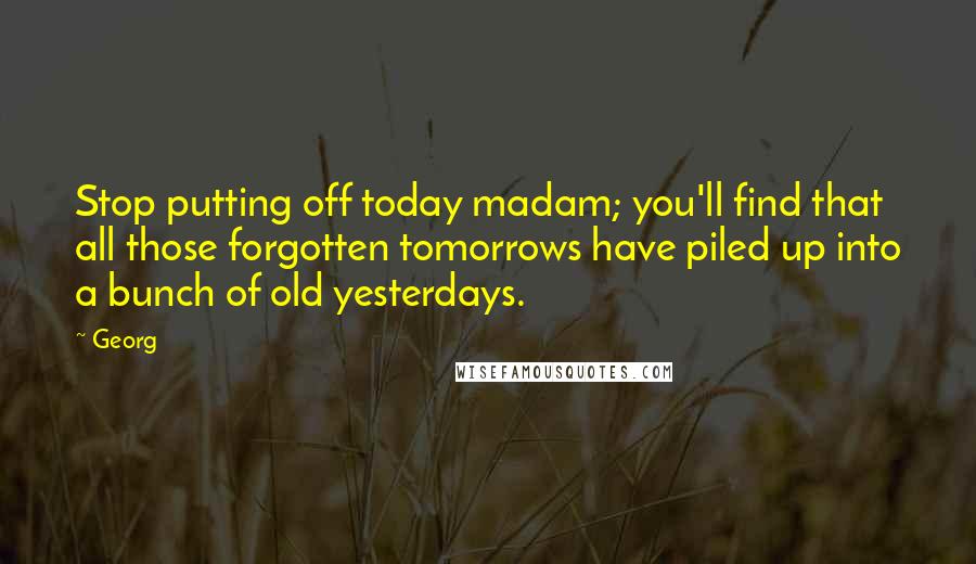 Georg Quotes: Stop putting off today madam; you'll find that all those forgotten tomorrows have piled up into a bunch of old yesterdays.