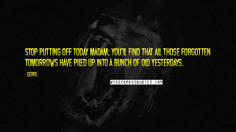 Georg Quotes: Stop putting off today madam; you'll find that all those forgotten tomorrows have piled up into a bunch of old yesterdays.