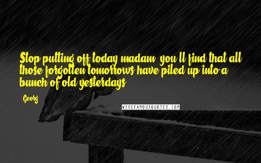 Georg Quotes: Stop putting off today madam; you'll find that all those forgotten tomorrows have piled up into a bunch of old yesterdays.