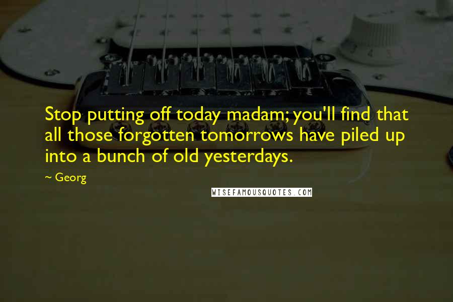 Georg Quotes: Stop putting off today madam; you'll find that all those forgotten tomorrows have piled up into a bunch of old yesterdays.