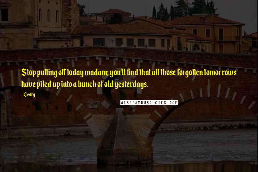 Georg Quotes: Stop putting off today madam; you'll find that all those forgotten tomorrows have piled up into a bunch of old yesterdays.