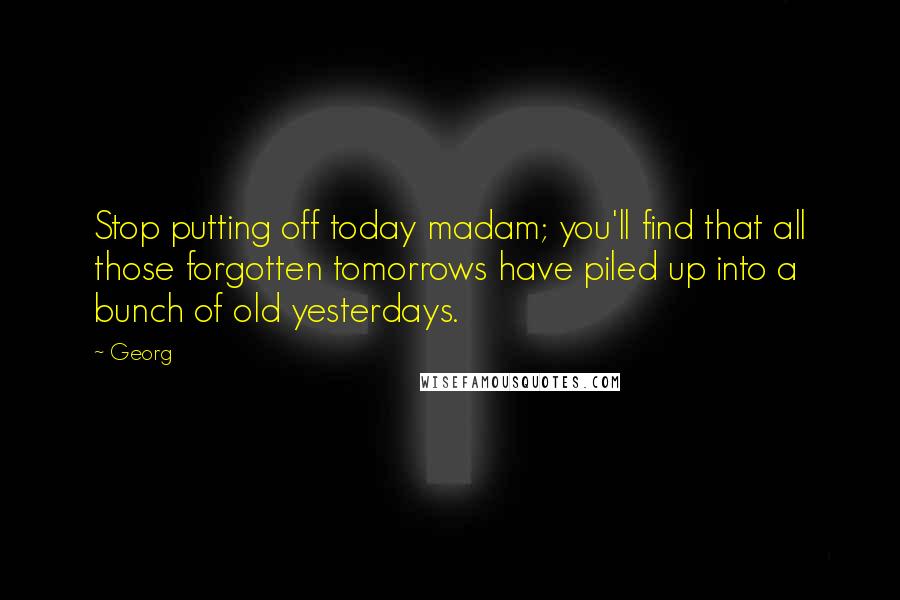 Georg Quotes: Stop putting off today madam; you'll find that all those forgotten tomorrows have piled up into a bunch of old yesterdays.