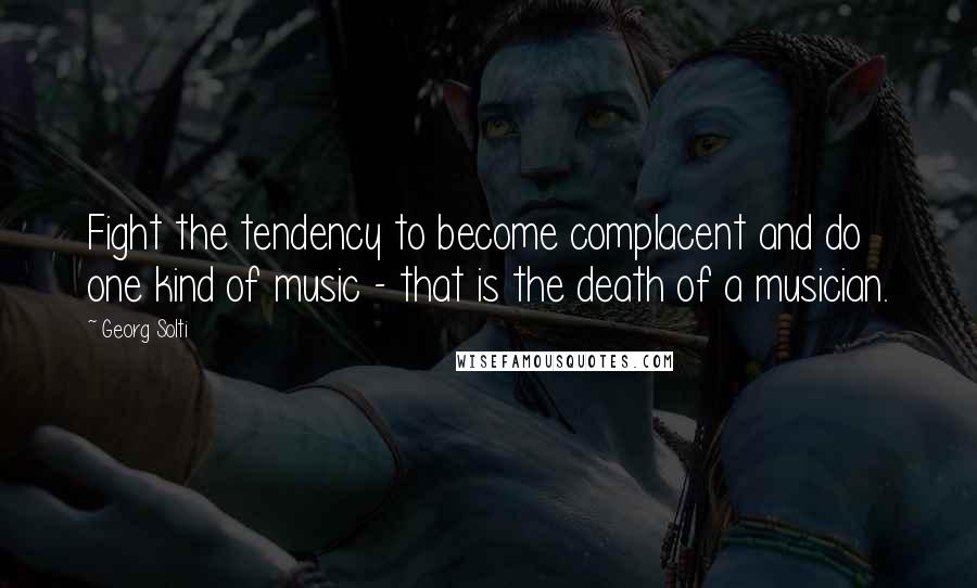 Georg Solti Quotes: Fight the tendency to become complacent and do one kind of music - that is the death of a musician.