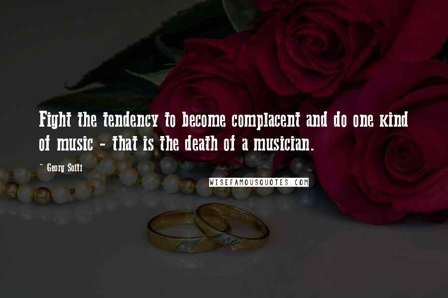 Georg Solti Quotes: Fight the tendency to become complacent and do one kind of music - that is the death of a musician.
