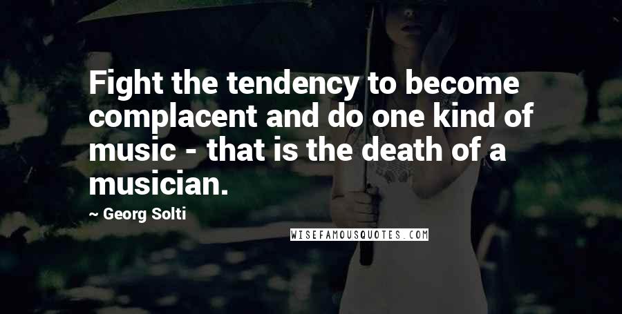 Georg Solti Quotes: Fight the tendency to become complacent and do one kind of music - that is the death of a musician.