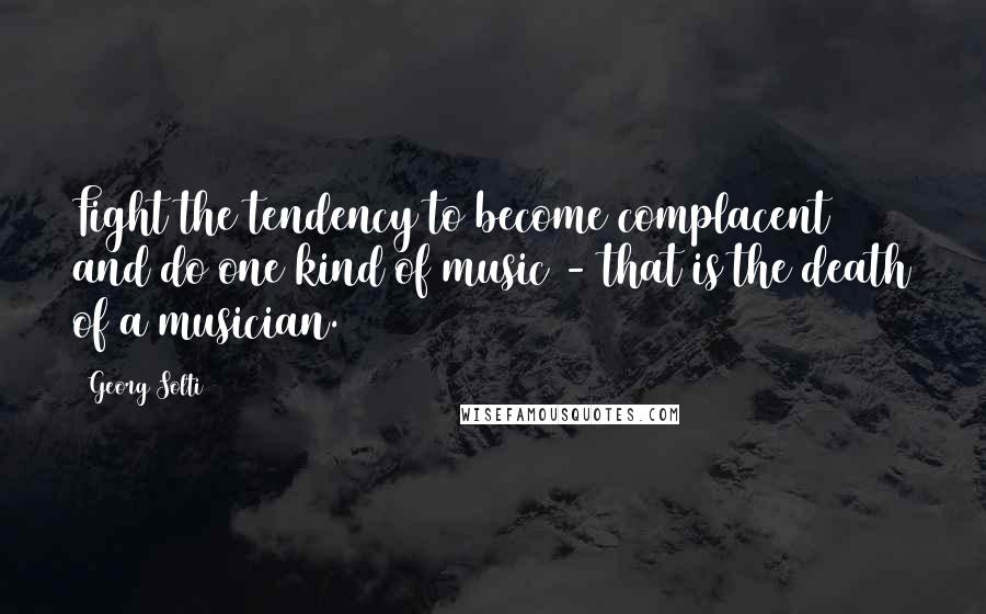 Georg Solti Quotes: Fight the tendency to become complacent and do one kind of music - that is the death of a musician.
