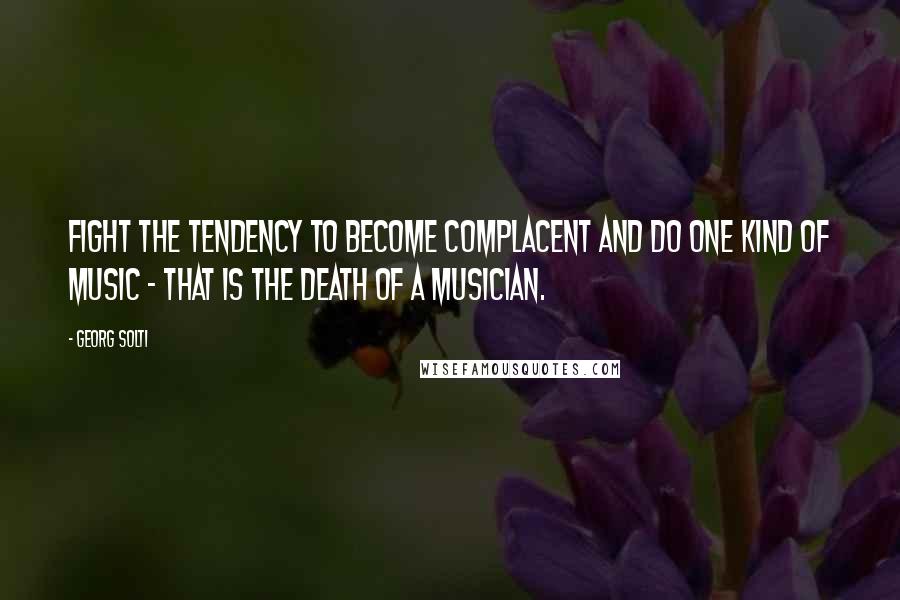 Georg Solti Quotes: Fight the tendency to become complacent and do one kind of music - that is the death of a musician.