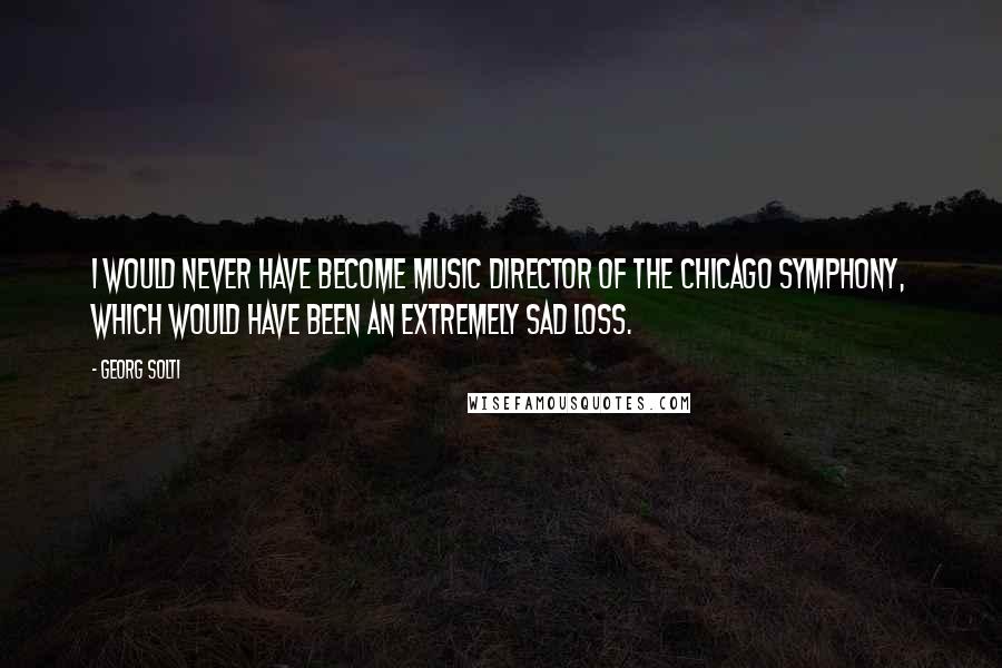Georg Solti Quotes: I would never have become music director of the Chicago Symphony, which would have been an extremely sad loss.