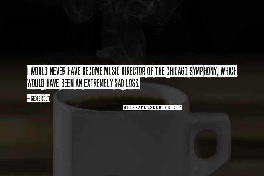 Georg Solti Quotes: I would never have become music director of the Chicago Symphony, which would have been an extremely sad loss.