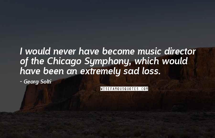 Georg Solti Quotes: I would never have become music director of the Chicago Symphony, which would have been an extremely sad loss.