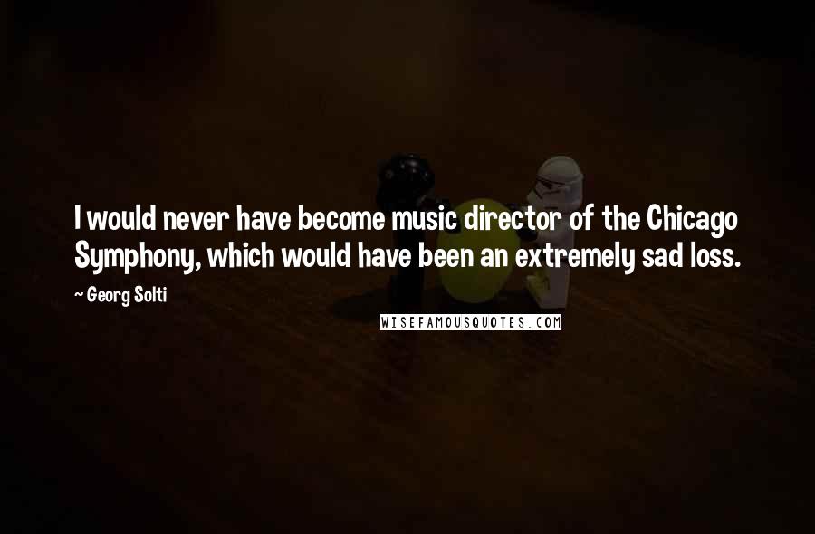 Georg Solti Quotes: I would never have become music director of the Chicago Symphony, which would have been an extremely sad loss.