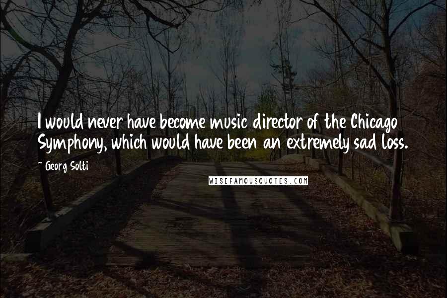 Georg Solti Quotes: I would never have become music director of the Chicago Symphony, which would have been an extremely sad loss.