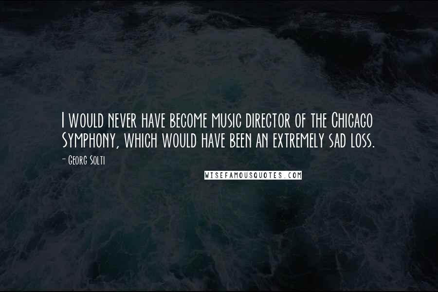 Georg Solti Quotes: I would never have become music director of the Chicago Symphony, which would have been an extremely sad loss.