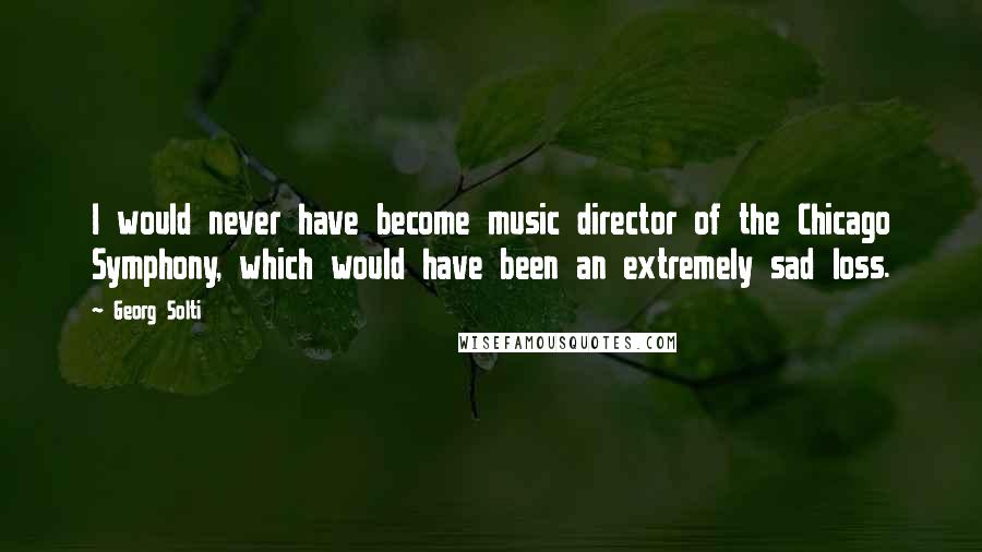Georg Solti Quotes: I would never have become music director of the Chicago Symphony, which would have been an extremely sad loss.