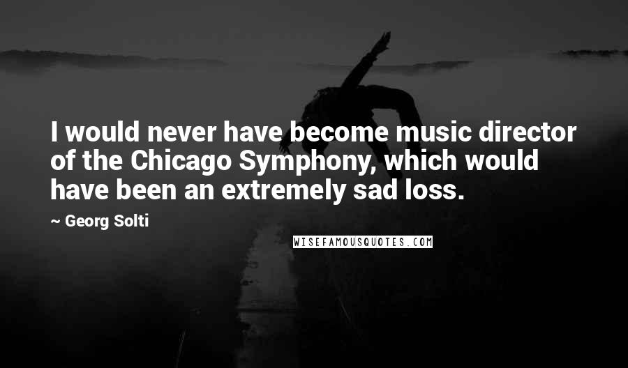 Georg Solti Quotes: I would never have become music director of the Chicago Symphony, which would have been an extremely sad loss.