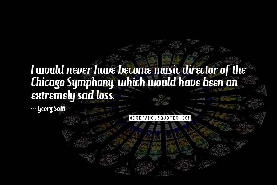Georg Solti Quotes: I would never have become music director of the Chicago Symphony, which would have been an extremely sad loss.