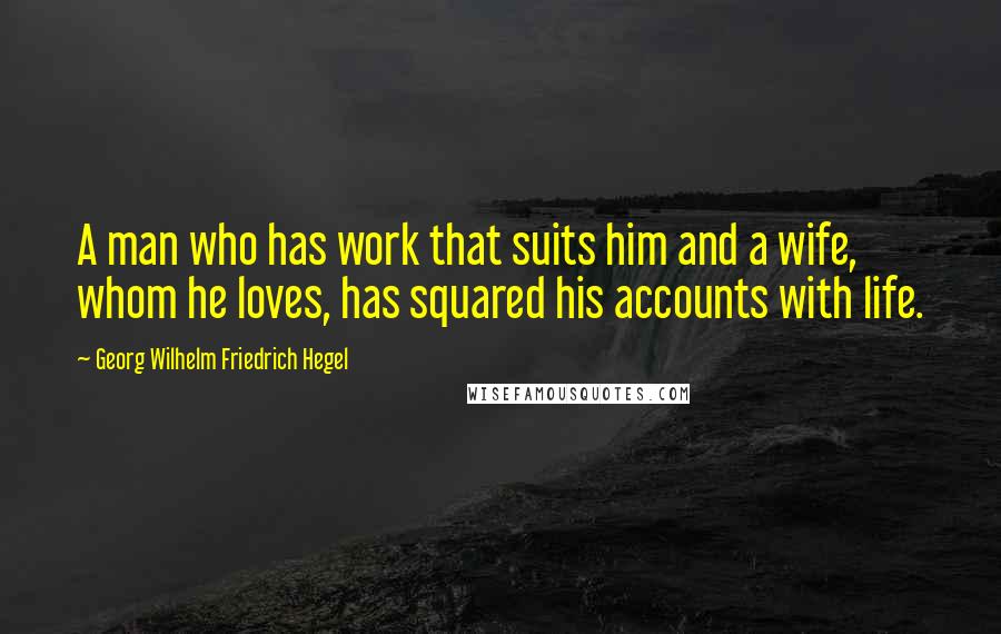 Georg Wilhelm Friedrich Hegel Quotes: A man who has work that suits him and a wife, whom he loves, has squared his accounts with life.