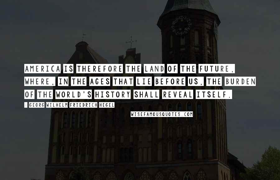 Georg Wilhelm Friedrich Hegel Quotes: America is therefore the land of the future, where, in the ages that lie before us, the burden of the World's History shall reveal itself.