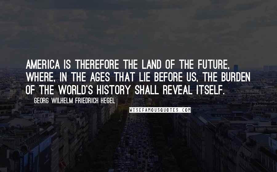 Georg Wilhelm Friedrich Hegel Quotes: America is therefore the land of the future, where, in the ages that lie before us, the burden of the World's History shall reveal itself.